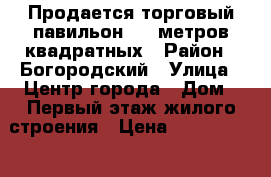 Продается торговый павильон 200 метров квадратных › Район ­ Богородский › Улица ­ Центр города › Дом ­ Первый этаж жилого строения › Цена ­ 15 000 000 › Общая площадь ­ 200 - Тульская обл. Недвижимость » Помещения продажа   